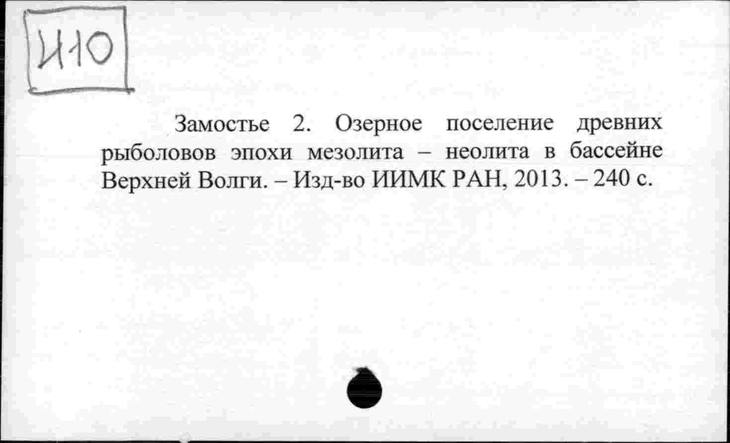 ﻿ж
Замостье 2. Озерное поселение древних рыболовов эпохи мезолита - неолита в бассейне Верхней Волги. - Изд-во ИИМК РАН, 2013. - 240 с.